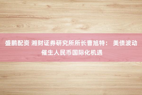 盛鹏配资 湘财证券研究所所长曹旭特： 美债波动 催生人民币国际化机遇