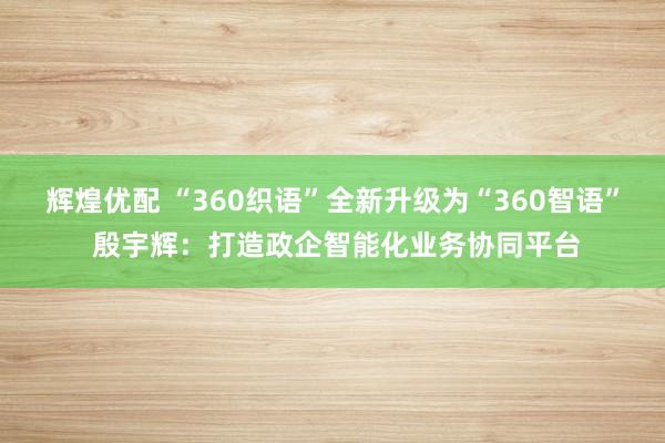 辉煌优配 “360织语”全新升级为“360智语” 殷宇辉：打造政企智能化业务协同平台