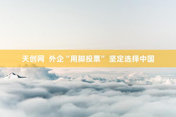 天创网  外企“用脚投票” 坚定选择中国