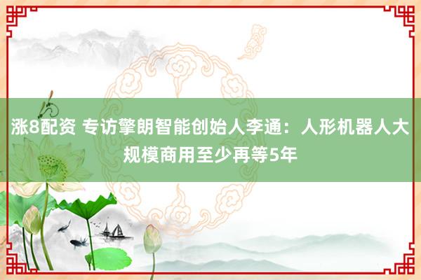涨8配资 专访擎朗智能创始人李通：人形机器人大规模商用至少再等5年