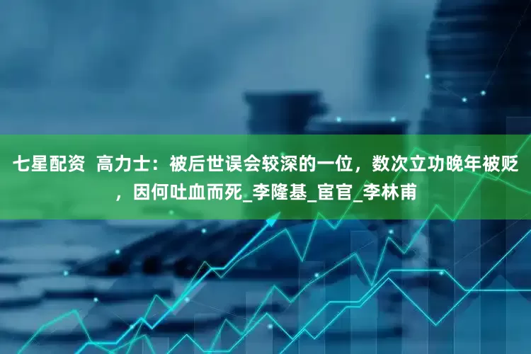 七星配资  高力士：被后世误会较深的一位，数次立功晚年被贬，因何吐血而死_李隆基_宦官_李林甫