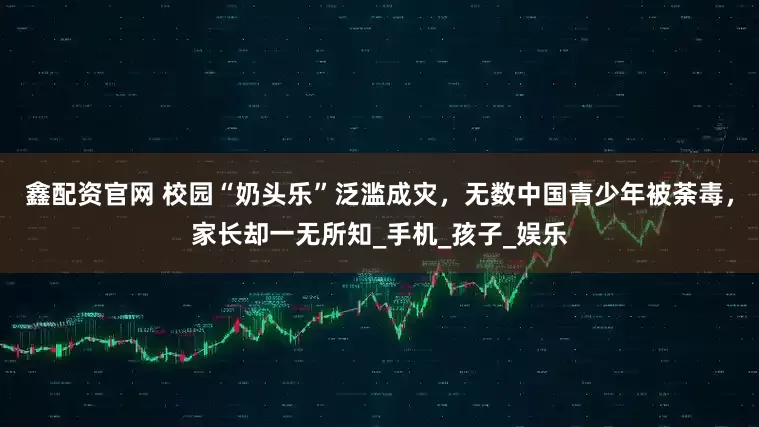 鑫配资官网 校园“奶头乐”泛滥成灾，无数中国青少年被荼毒，家长却一无所知_手机_孩子_娱乐