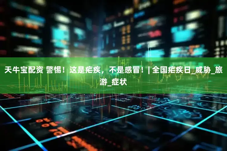 天牛宝配资 警惕！这是疟疾，不是感冒！| 全国疟疾日_威胁_旅游_症状