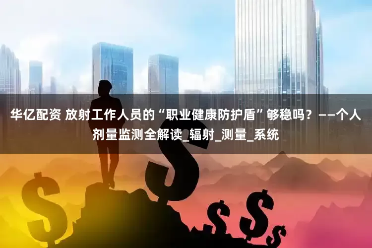 华亿配资 放射工作人员的“职业健康防护盾”够稳吗？——个人剂量监测全解读_辐射_测量_系统