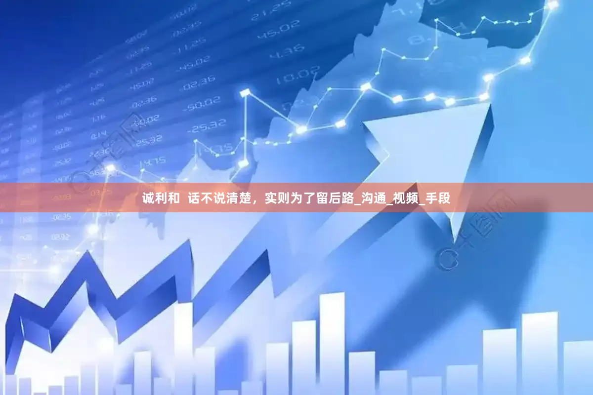 诚利和  话不说清楚，实则为了留后路_沟通_视频_手段
