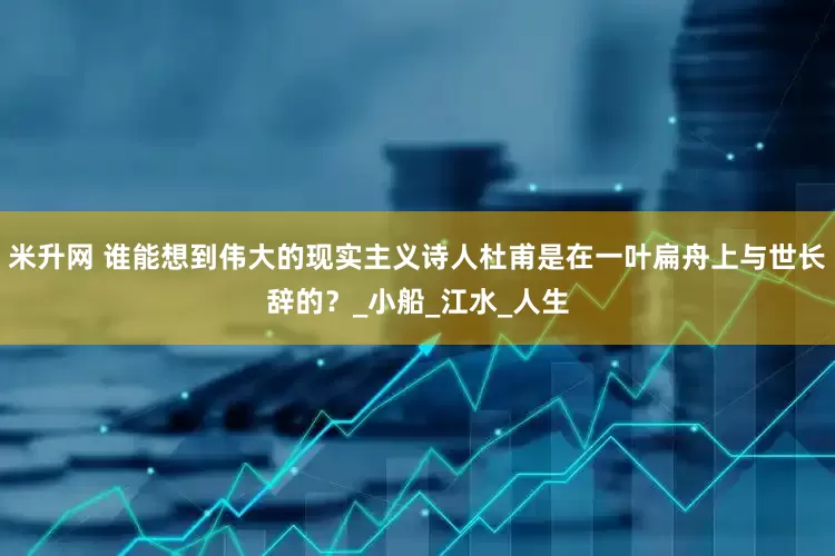 米升网 谁能想到伟大的现实主义诗人杜甫是在一叶扁舟上与世长辞的？_小船_江水_人生