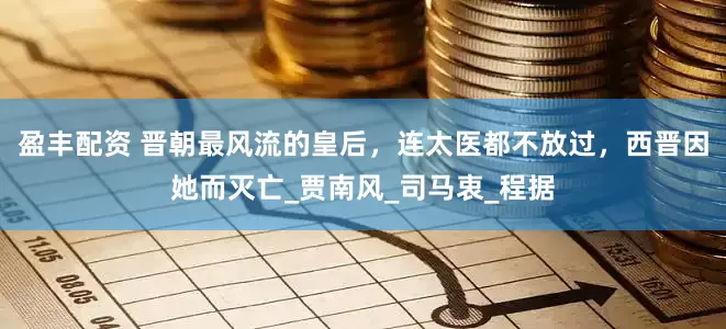 盈丰配资 晋朝最风流的皇后，连太医都不放过，西晋因她而灭亡_贾南风_司马衷_程据