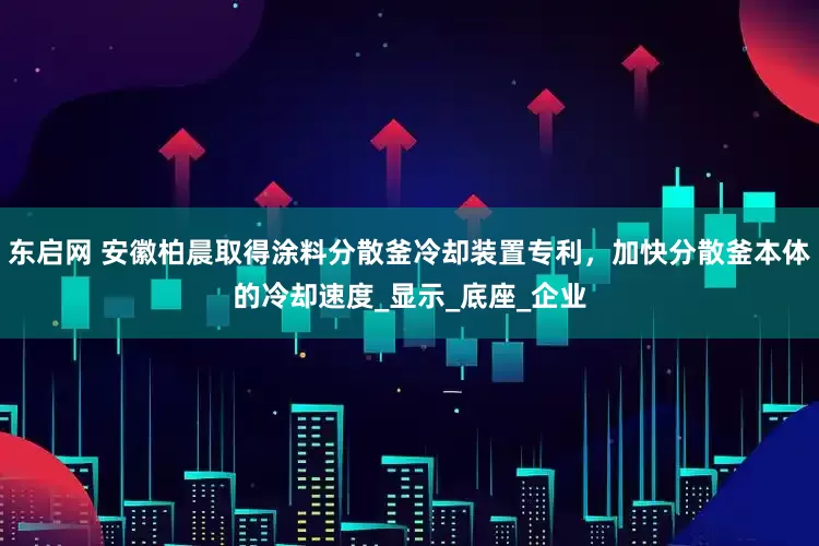 东启网 安徽柏晨取得涂料分散釜冷却装置专利，加快分散釜本体的冷却速度_显示_底座_企业