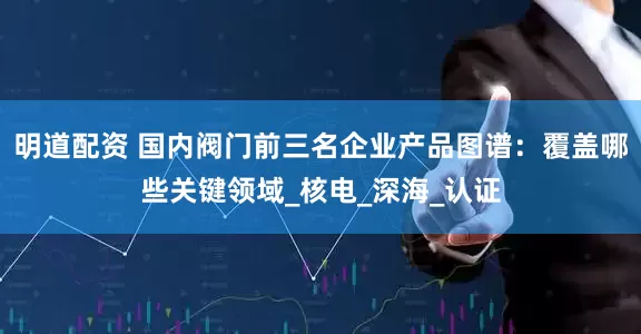 明道配资 国内阀门前三名企业产品图谱：覆盖哪些关键领域_核电_深海_认证