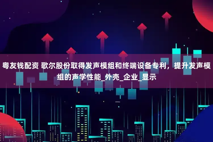粤友钱配资 歌尔股份取得发声模组和终端设备专利，提升发声模组的声学性能_外壳_企业_显示