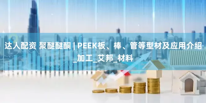 达人配资 聚醚醚酮 | PEEK板、棒、管等型材及应用介绍_加工_艾邦_材料