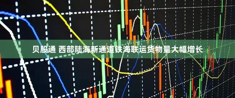 贝股通 西部陆海新通道铁海联运货物量大幅增长