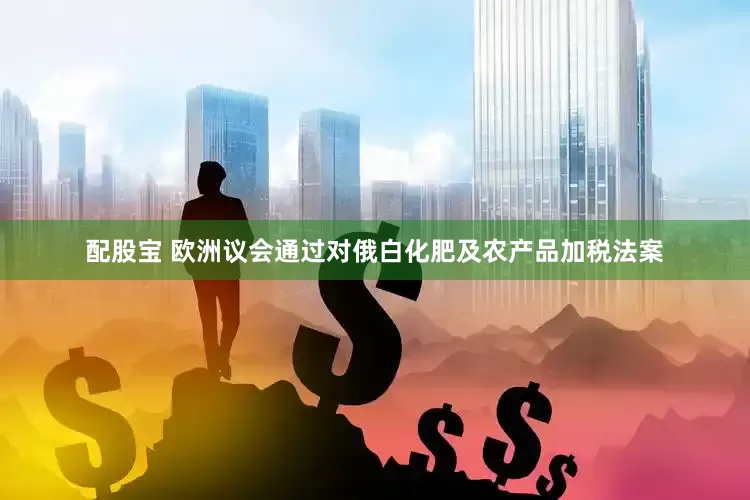 配股宝 欧洲议会通过对俄白化肥及农产品加税法案