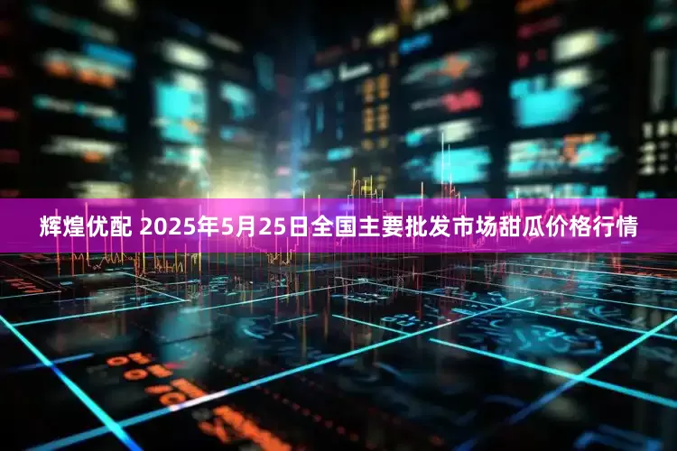 辉煌优配 2025年5月25日全国主要批发市场甜瓜价格行情