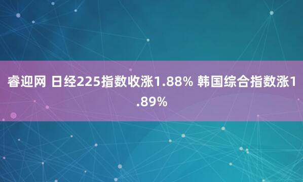 睿迎网 日经225指数收涨1.88% 韩国综合指数涨1.89%
