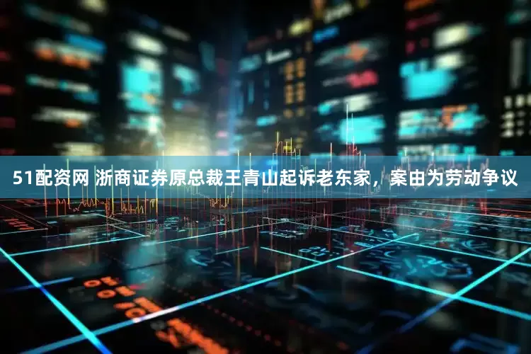 51配资网 浙商证券原总裁王青山起诉老东家，案由为劳动争议