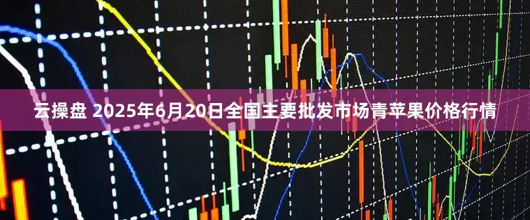云操盘 2025年6月20日全国主要批发市场青苹果价格行情