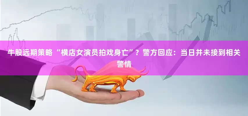 牛股远期策略 “横店女演员拍戏身亡”？警方回应：当日并未接到相关警情