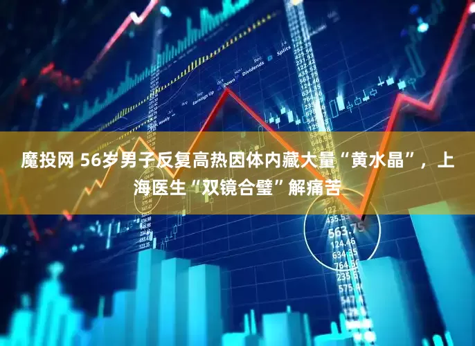 魔投网 56岁男子反复高热因体内藏大量“黄水晶”，上海医生“双镜合璧”解痛苦