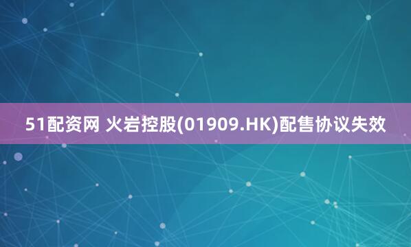 51配资网 火岩控股(01909.HK)配售协议失效