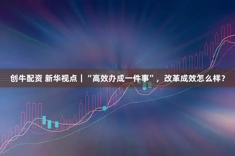 创牛配资 新华视点｜“高效办成一件事”，改革成效怎么样？