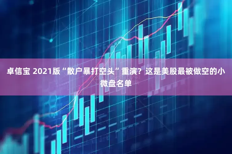 卓信宝 2021版“散户暴打空头”重演？这是美股最被做空的小微盘名单