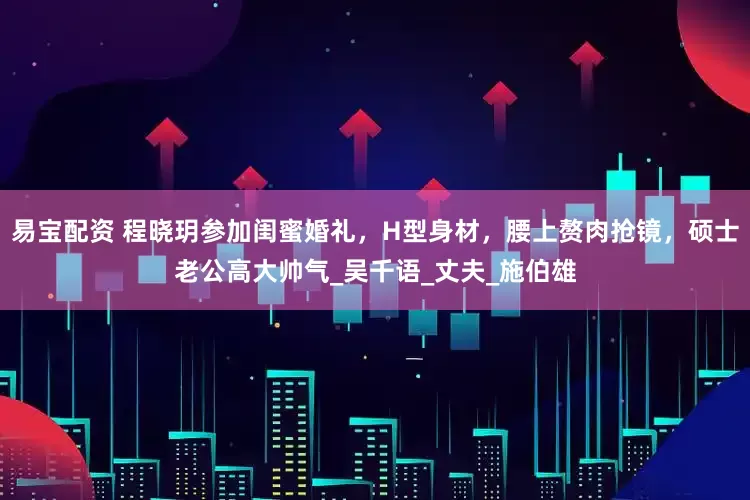 易宝配资 程晓玥参加闺蜜婚礼，H型身材，腰上赘肉抢镜，硕士老公高大帅气_吴千语_丈夫_施伯雄