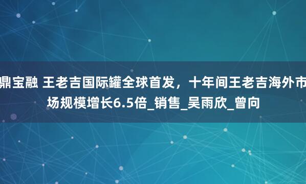 鼎宝融 王老吉国际罐全球首发，十年间王老吉海外市场规模增长6.5倍_销售_吴雨欣_曾向