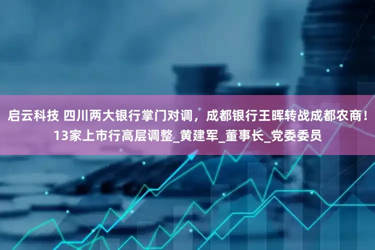 启云科技 四川两大银行掌门对调，成都银行王晖转战成都农商！13家上市行高层调整_黄建军_董事长_党委委员