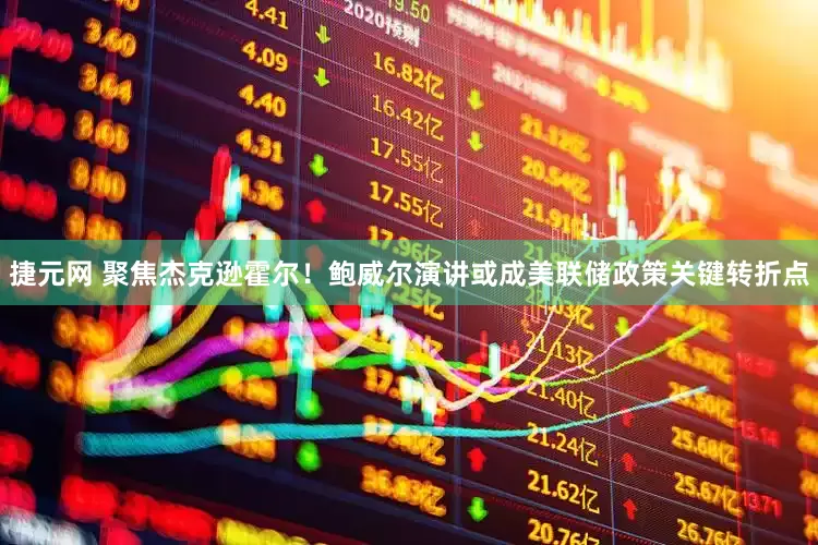 捷元网 聚焦杰克逊霍尔！鲍威尔演讲或成美联储政策关键转折点