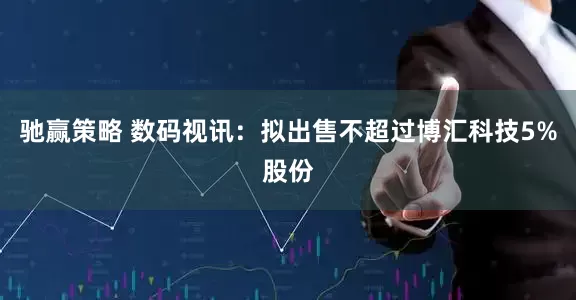 驰赢策略 数码视讯：拟出售不超过博汇科技5%股份