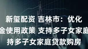 新玺配资 吉林市：优化住房公积金使用政策 支持多子女家庭贷款购房