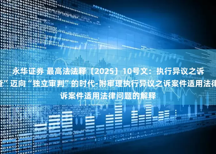 永华证券 最高法法释〔2025〕10号文：执行异议之诉从“参照审查”迈向“独立审判”的时代-附审理执行异议之诉案件适用法律问题的解释