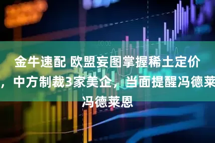 金牛速配 欧盟妄图掌握稀土定价权，中方制裁3家美企，当面提醒冯德莱恩