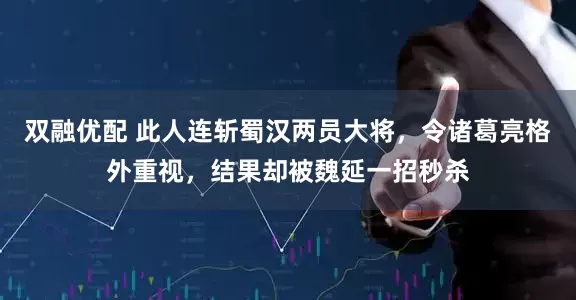 双融优配 此人连斩蜀汉两员大将，令诸葛亮格外重视，结果却被魏延一招秒杀