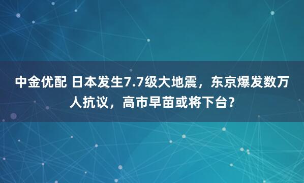 中金优配 日本发生7.7级大地震，东京爆发数万人抗议，高市早苗或将下台？