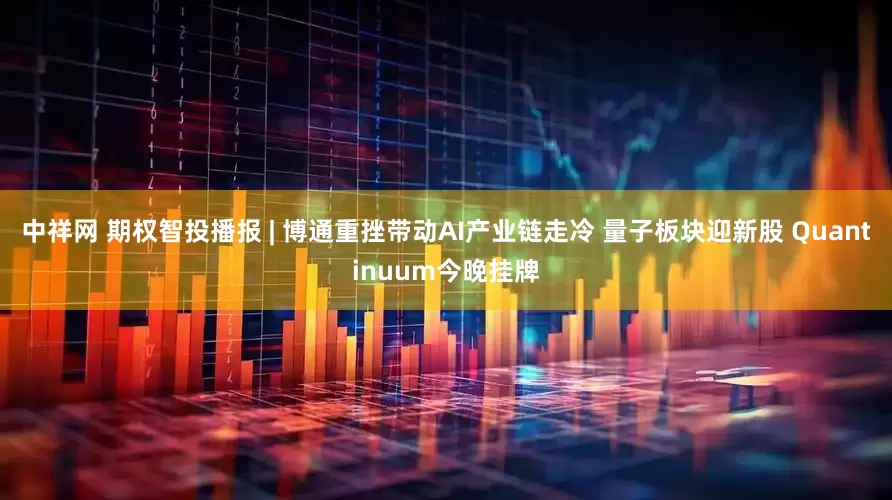 中祥网 期权智投播报 | 博通重挫带动AI产业链走冷 量子板块迎新股 Quantinuum今晚挂牌