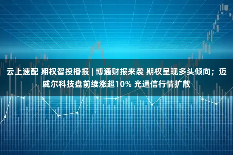 云上速配 期权智投播报 | 博通财报来袭 期权呈现多头倾向；迈威尔科技盘前续涨超10% 光通信行情扩散
