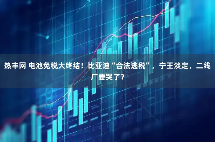 热丰网 电池免税大终结！比亚迪“合法逃税”，宁王淡定，二线厂要哭了？