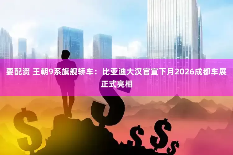 要配资 王朝9系旗舰轿车：比亚迪大汉官宣下月2026成都车展正式亮相
