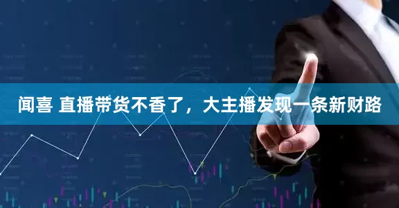 闻喜 直播带货不香了，大主播发现一条新财路
